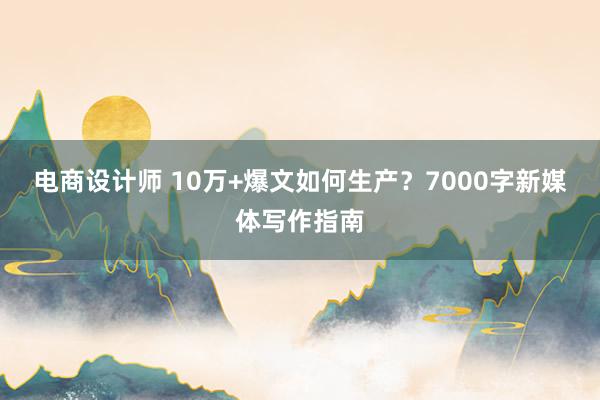 电商设计师 10万+爆文如何生产？7000字新媒体写作指南