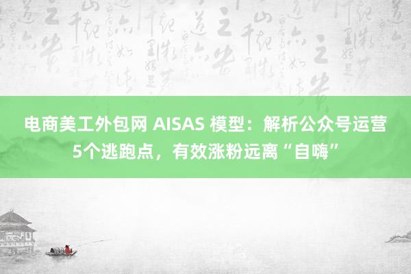 电商美工外包网 AISAS 模型：解析公众号运营5个逃跑点，有效涨粉远离“自嗨”