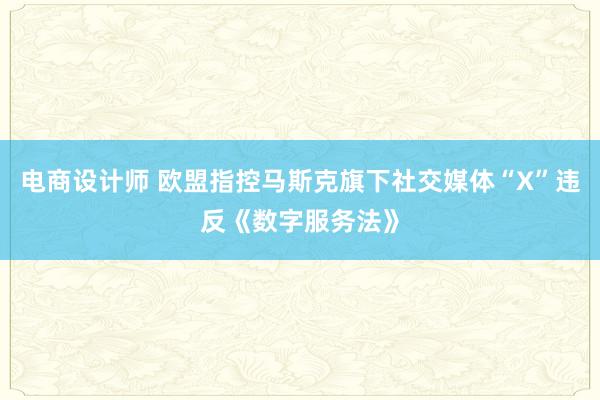 电商设计师 欧盟指控马斯克旗下社交媒体“X”违反《数字服务法》