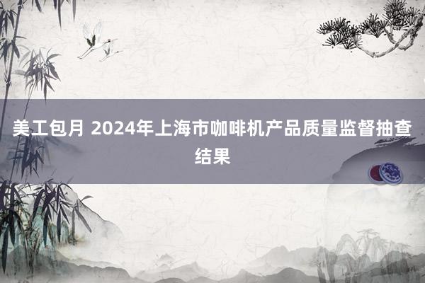 美工包月 2024年上海市咖啡机产品质量监督抽查结果