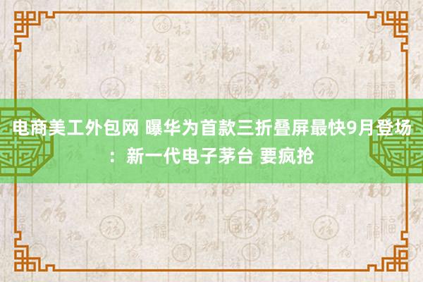 电商美工外包网 曝华为首款三折叠屏最快9月登场：新一代电子茅台 要疯抢