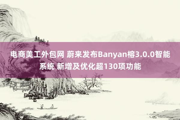 电商美工外包网 蔚来发布Banyan榕3.0.0智能系统 新增及优化超130项功能