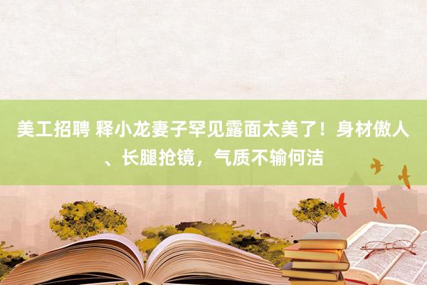 美工招聘 释小龙妻子罕见露面太美了！身材傲人、长腿抢镜，气质不输何洁