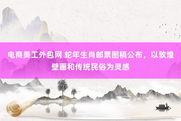 电商美工外包网 蛇年生肖邮票图稿公布，以敦煌壁画和传统民俗为灵感